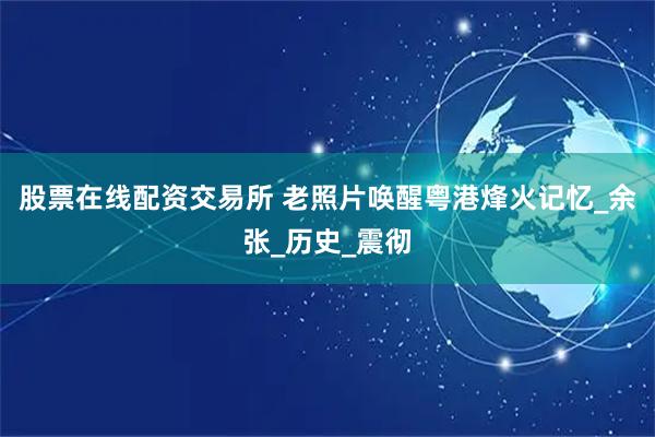 股票在线配资交易所 老照片唤醒粤港烽火记忆_余张_历史_震彻