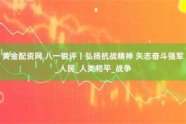 黄金配资网 八一锐评丨弘扬抗战精神 矢志奋斗强军_人民_人类和平_战争