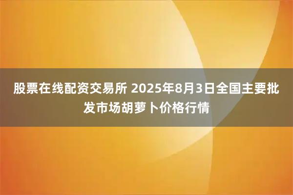股票在线配资交易所 2025年8月3日全国主要批发市场胡萝卜价格行情