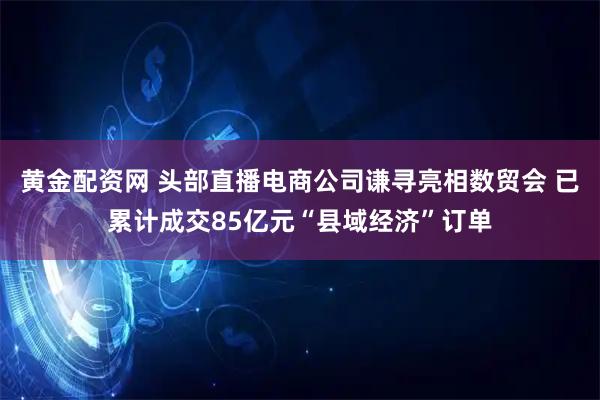 黄金配资网 头部直播电商公司谦寻亮相数贸会 已累计成交85亿元“县域经济”订单