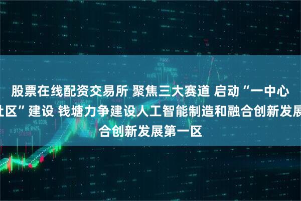股票在线配资交易所 聚焦三大赛道 启动“一中心”“三社区”建设 钱塘力争建设人工智能制造和融合创新发展第一区