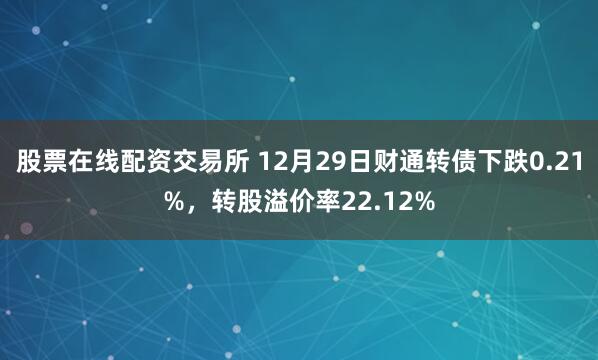 股票在线配资交易所 12月29日财通转债下跌0.21%，转股溢价率22.12%