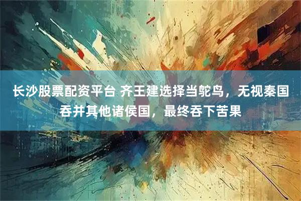 长沙股票配资平台 齐王建选择当鸵鸟，无视秦国吞并其他诸侯国，最终吞下苦果