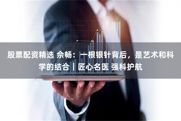 股票配资精选 佘畅：一根银针背后，是艺术和科学的结合｜匠心名医 强科护航