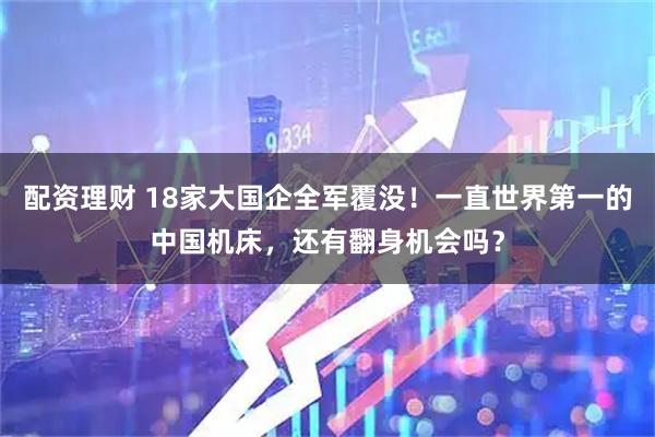 配资理财 18家大国企全军覆没！一直世界第一的中国机床，还有翻身机会吗？