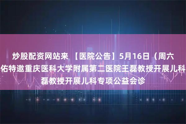 炒股配资网站来 【医院公告】5月16日(周六全天)重庆天佑特邀重庆医科大学附属第二医院王磊教授开展儿科专项公益会诊