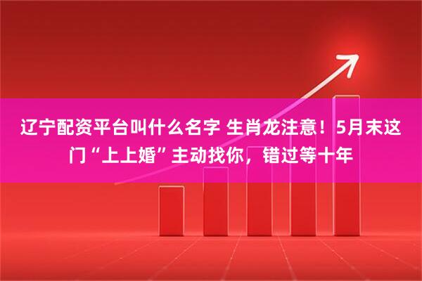 辽宁配资平台叫什么名字 生肖龙注意!5月末这门“上上婚”主动找你,错过等十年